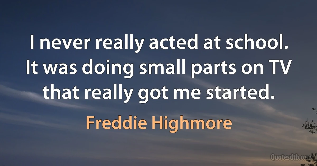 I never really acted at school. It was doing small parts on TV that really got me started. (Freddie Highmore)