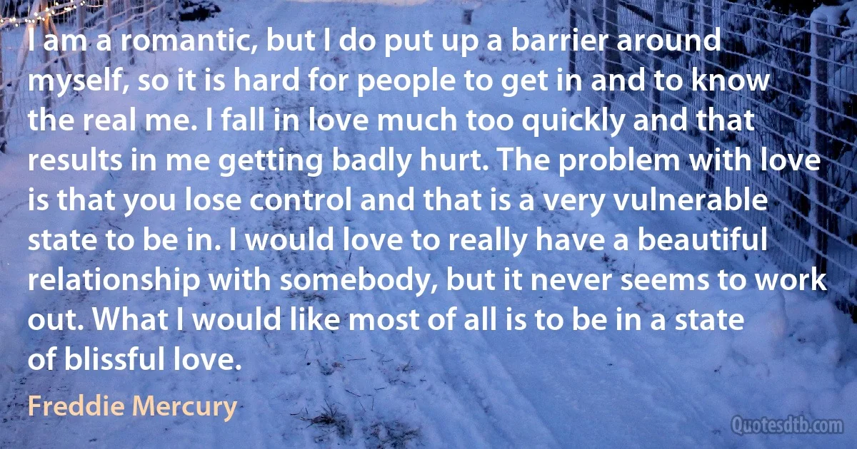 I am a romantic, but I do put up a barrier around myself, so it is hard for people to get in and to know the real me. I fall in love much too quickly and that results in me getting badly hurt. The problem with love is that you lose control and that is a very vulnerable state to be in. I would love to really have a beautiful relationship with somebody, but it never seems to work out. What I would like most of all is to be in a state of blissful love. (Freddie Mercury)