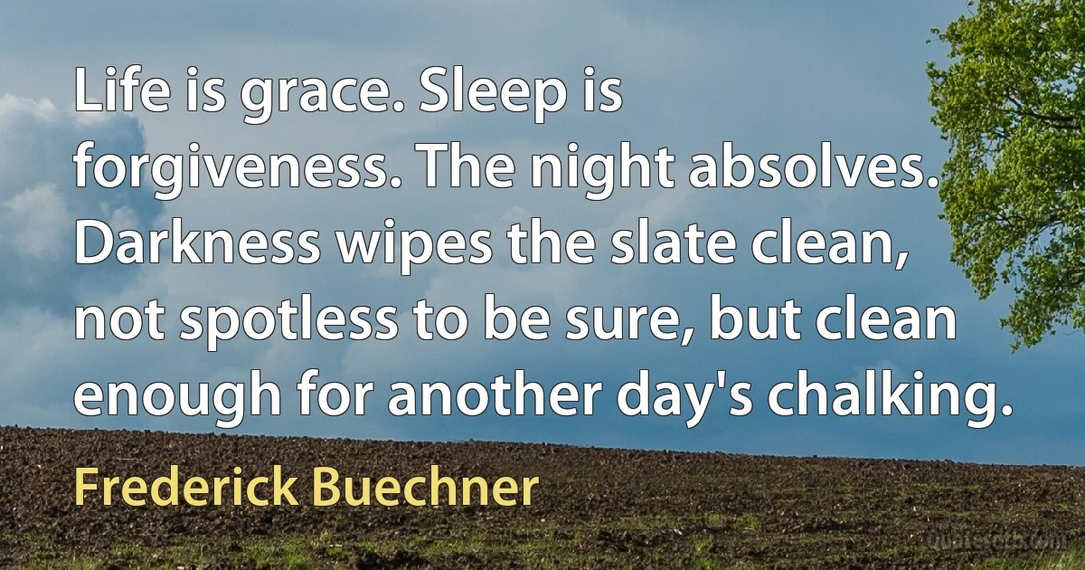 Life is grace. Sleep is forgiveness. The night absolves. Darkness wipes the slate clean, not spotless to be sure, but clean enough for another day's chalking. (Frederick Buechner)