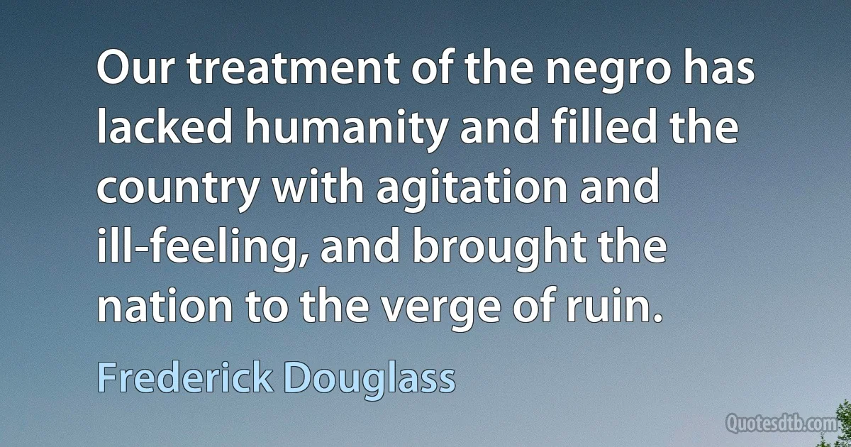 Our treatment of the negro has lacked humanity and filled the country with agitation and ill-feeling, and brought the nation to the verge of ruin. (Frederick Douglass)