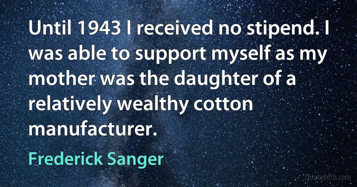 Until 1943 I received no stipend. I was able to support myself as my mother was the daughter of a relatively wealthy cotton manufacturer. (Frederick Sanger)