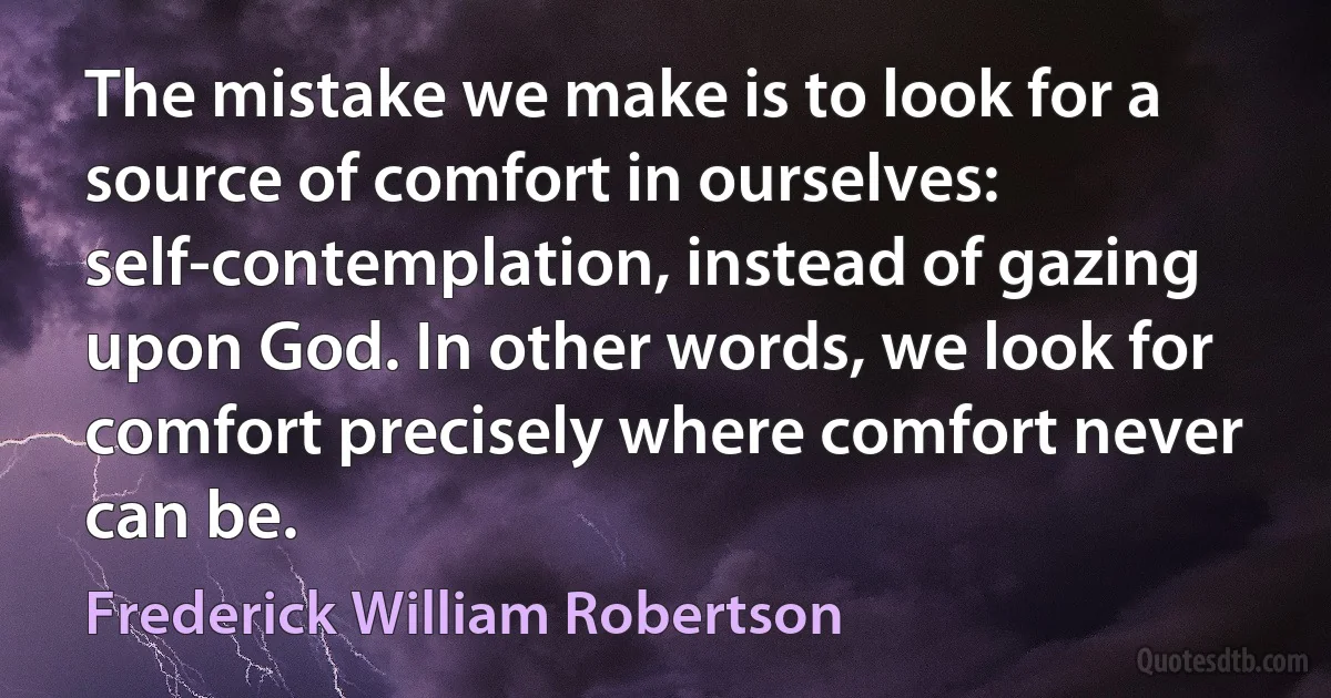 The mistake we make is to look for a source of comfort in ourselves: self-contemplation, instead of gazing upon God. In other words, we look for comfort precisely where comfort never can be. (Frederick William Robertson)