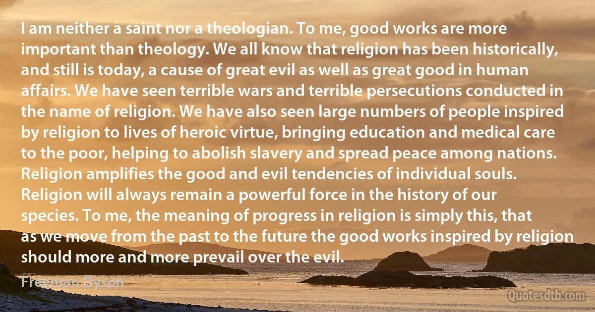 I am neither a saint nor a theologian. To me, good works are more important than theology. We all know that religion has been historically, and still is today, a cause of great evil as well as great good in human affairs. We have seen terrible wars and terrible persecutions conducted in the name of religion. We have also seen large numbers of people inspired by religion to lives of heroic virtue, bringing education and medical care to the poor, helping to abolish slavery and spread peace among nations. Religion amplifies the good and evil tendencies of individual souls. Religion will always remain a powerful force in the history of our species. To me, the meaning of progress in religion is simply this, that as we move from the past to the future the good works inspired by religion should more and more prevail over the evil. (Freeman Dyson)