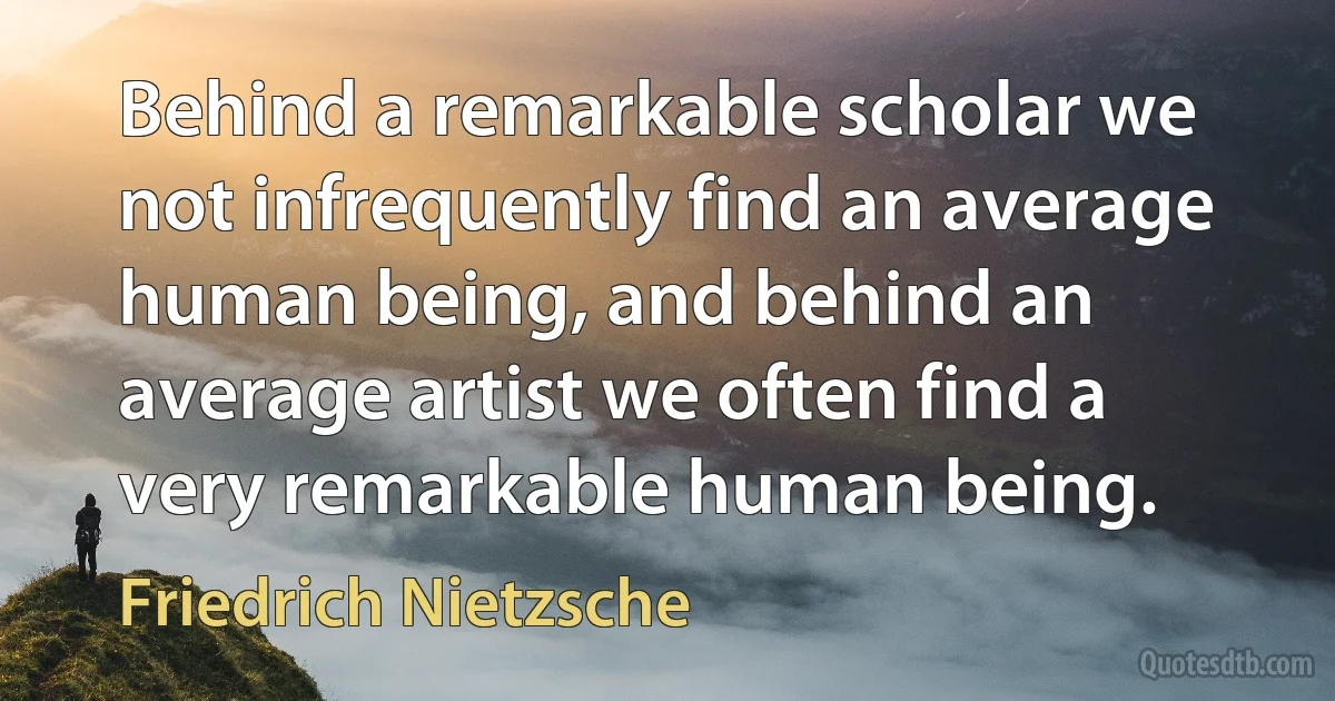 Behind a remarkable scholar we not infrequently find an average human being, and behind an average artist we often find a very remarkable human being. (Friedrich Nietzsche)