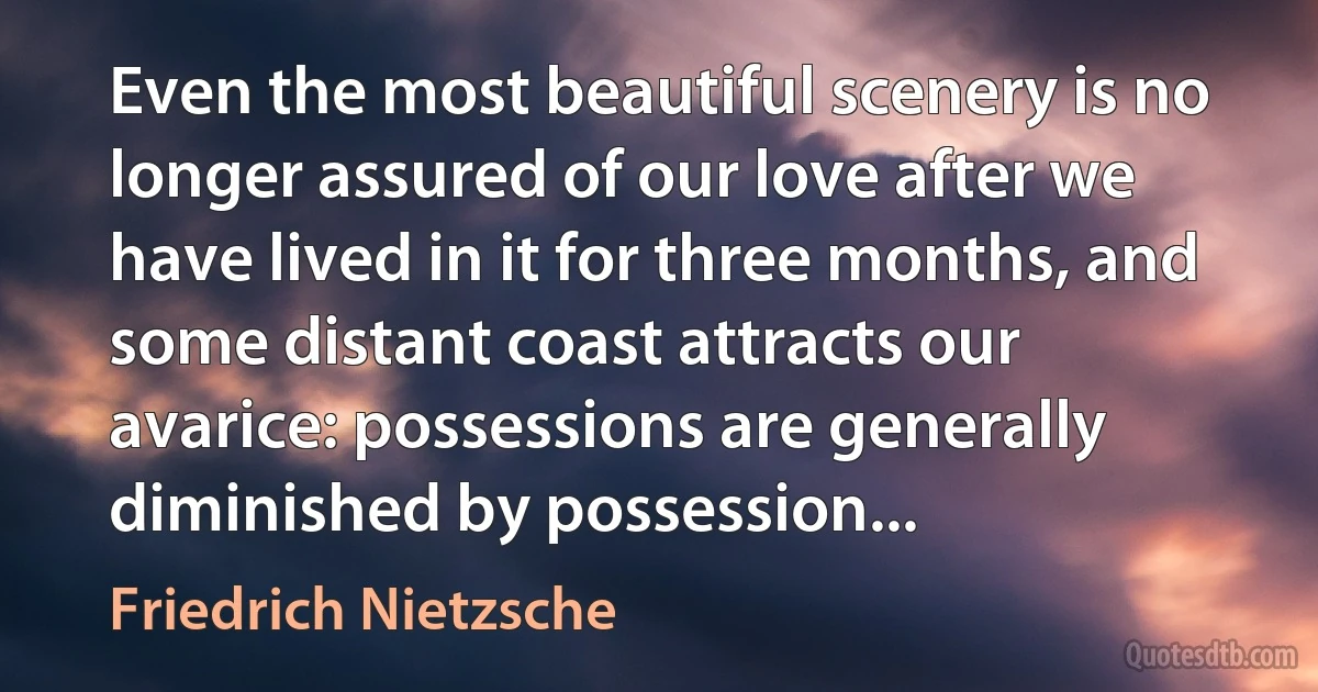 Even the most beautiful scenery is no longer assured of our love after we have lived in it for three months, and some distant coast attracts our avarice: possessions are generally diminished by possession... (Friedrich Nietzsche)