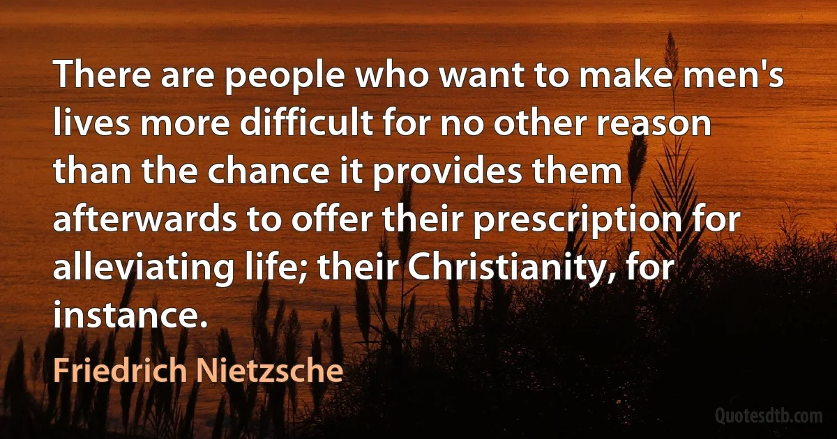 There are people who want to make men's lives more difficult for no other reason than the chance it provides them afterwards to offer their prescription for alleviating life; their Christianity, for instance. (Friedrich Nietzsche)