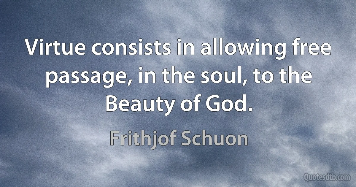 Virtue consists in allowing free passage, in the soul, to the Beauty of God. (Frithjof Schuon)