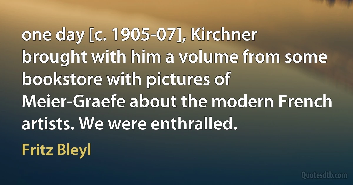 one day [c. 1905-07], Kirchner brought with him a volume from some bookstore with pictures of Meier-Graefe about the modern French artists. We were enthralled. (Fritz Bleyl)