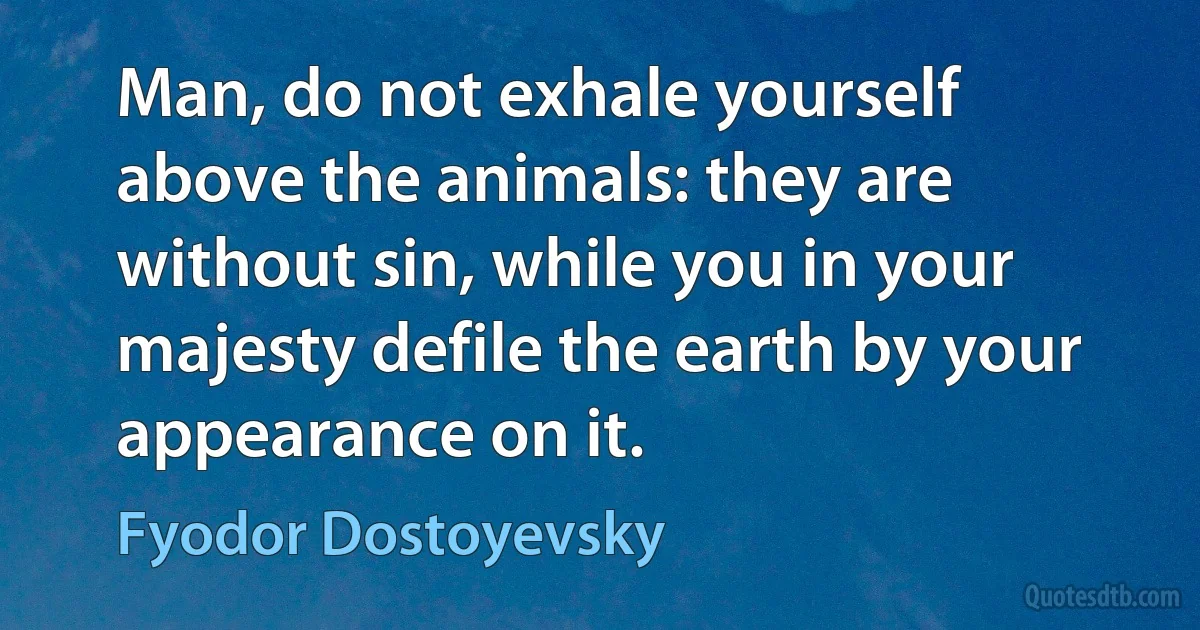 Man, do not exhale yourself above the animals: they are without sin, while you in your majesty defile the earth by your appearance on it. (Fyodor Dostoyevsky)