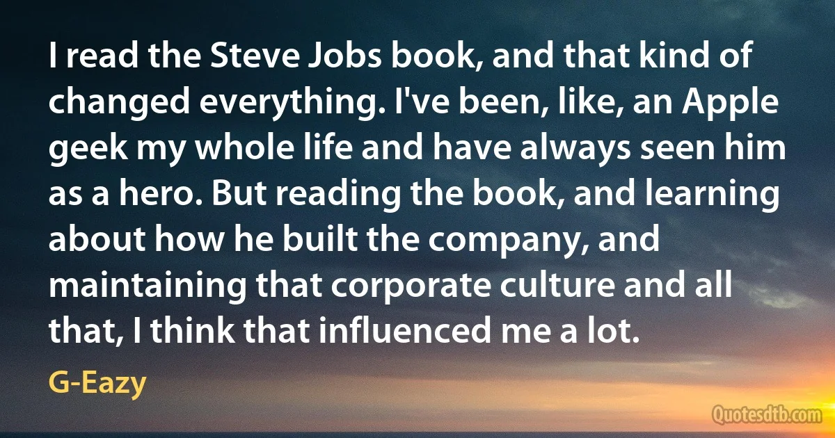 I read the Steve Jobs book, and that kind of changed everything. I've been, like, an Apple geek my whole life and have always seen him as a hero. But reading the book, and learning about how he built the company, and maintaining that corporate culture and all that, I think that influenced me a lot. (G-Eazy)