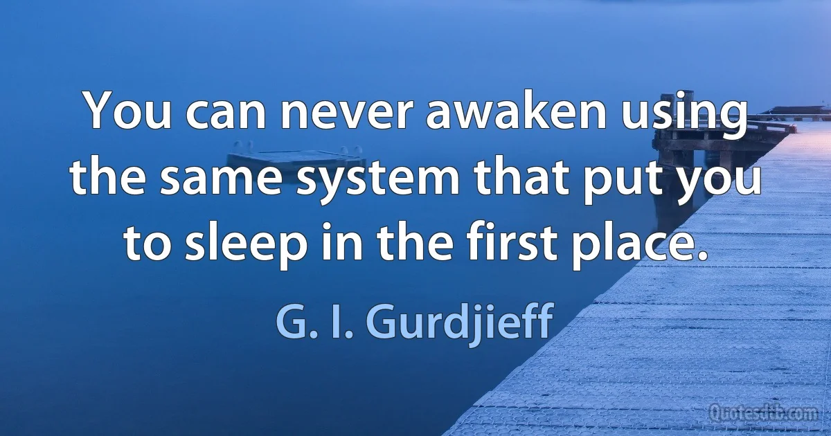 You can never awaken using the same system that put you to sleep in the first place. (G. I. Gurdjieff)