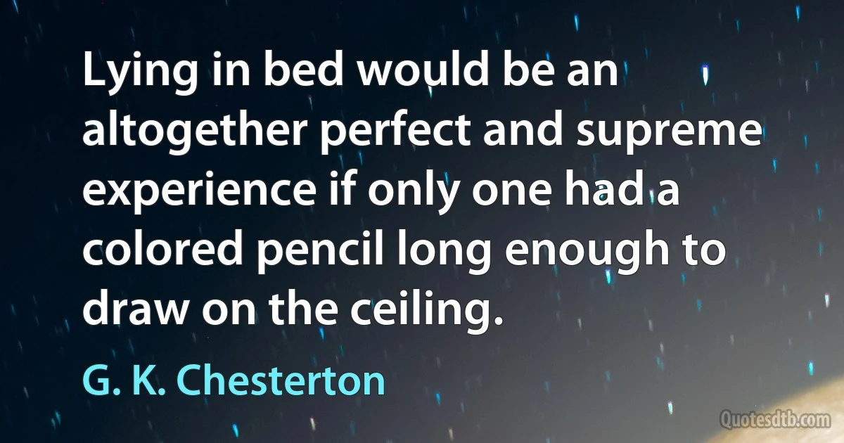 Lying in bed would be an altogether perfect and supreme experience if only one had a colored pencil long enough to draw on the ceiling. (G. K. Chesterton)