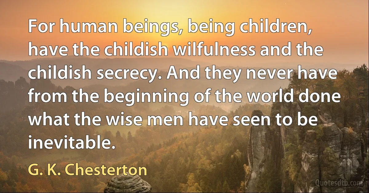 For human beings, being children, have the childish wilfulness and the childish secrecy. And they never have from the beginning of the world done what the wise men have seen to be inevitable. (G. K. Chesterton)