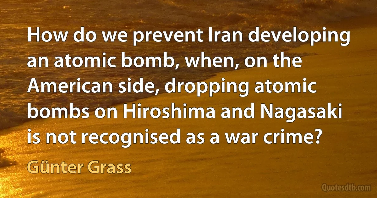 How do we prevent Iran developing an atomic bomb, when, on the American side, dropping atomic bombs on Hiroshima and Nagasaki is not recognised as a war crime? (Günter Grass)