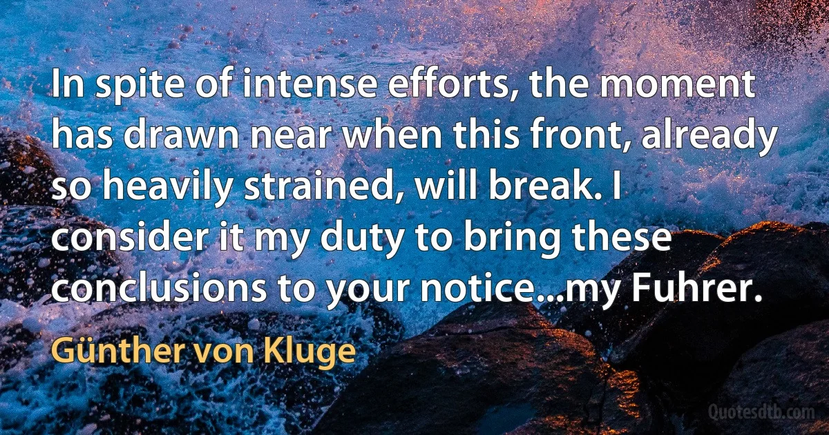 In spite of intense efforts, the moment has drawn near when this front, already so heavily strained, will break. I consider it my duty to bring these conclusions to your notice...my Fuhrer. (Günther von Kluge)