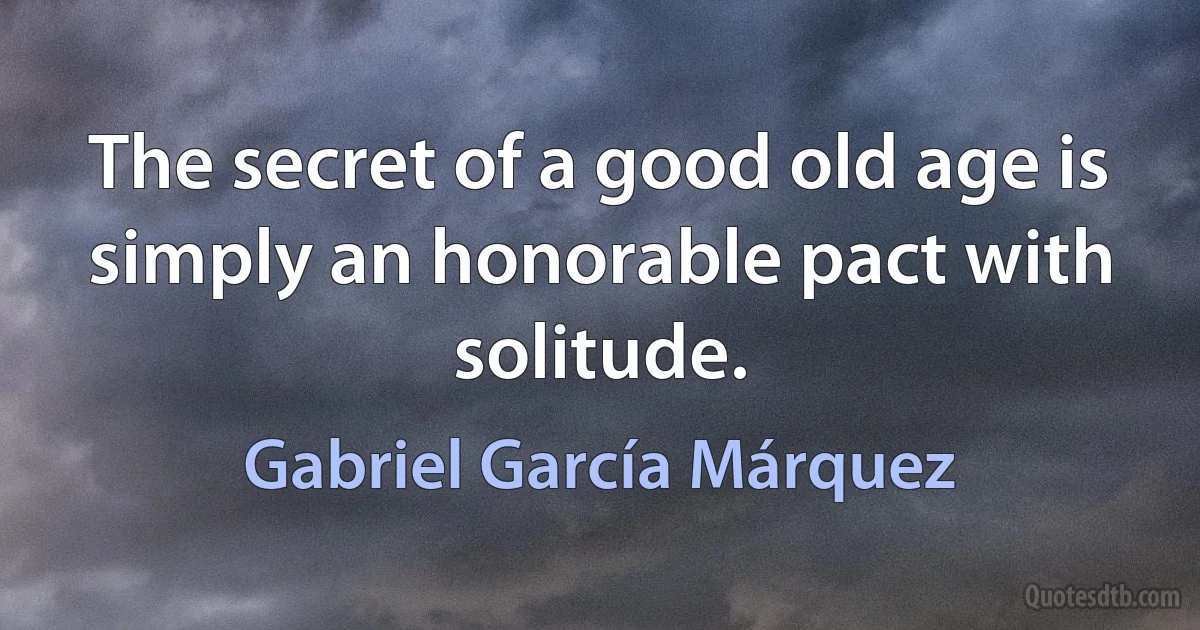 The secret of a good old age is simply an honorable pact with solitude. (Gabriel García Márquez)