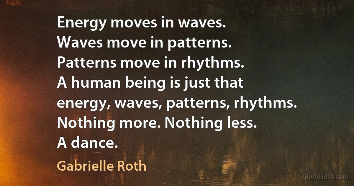 Energy moves in waves.
Waves move in patterns.
Patterns move in rhythms.
A human being is just that
energy, waves, patterns, rhythms.
Nothing more. Nothing less.
A dance. (Gabrielle Roth)