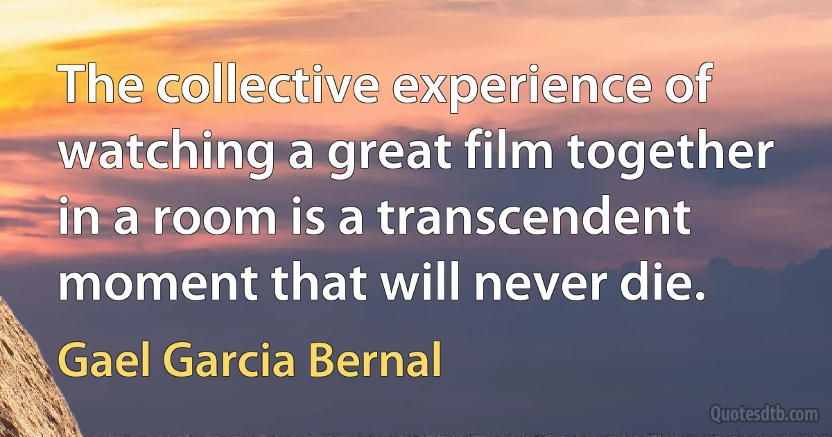 The collective experience of watching a great film together in a room is a transcendent moment that will never die. (Gael Garcia Bernal)