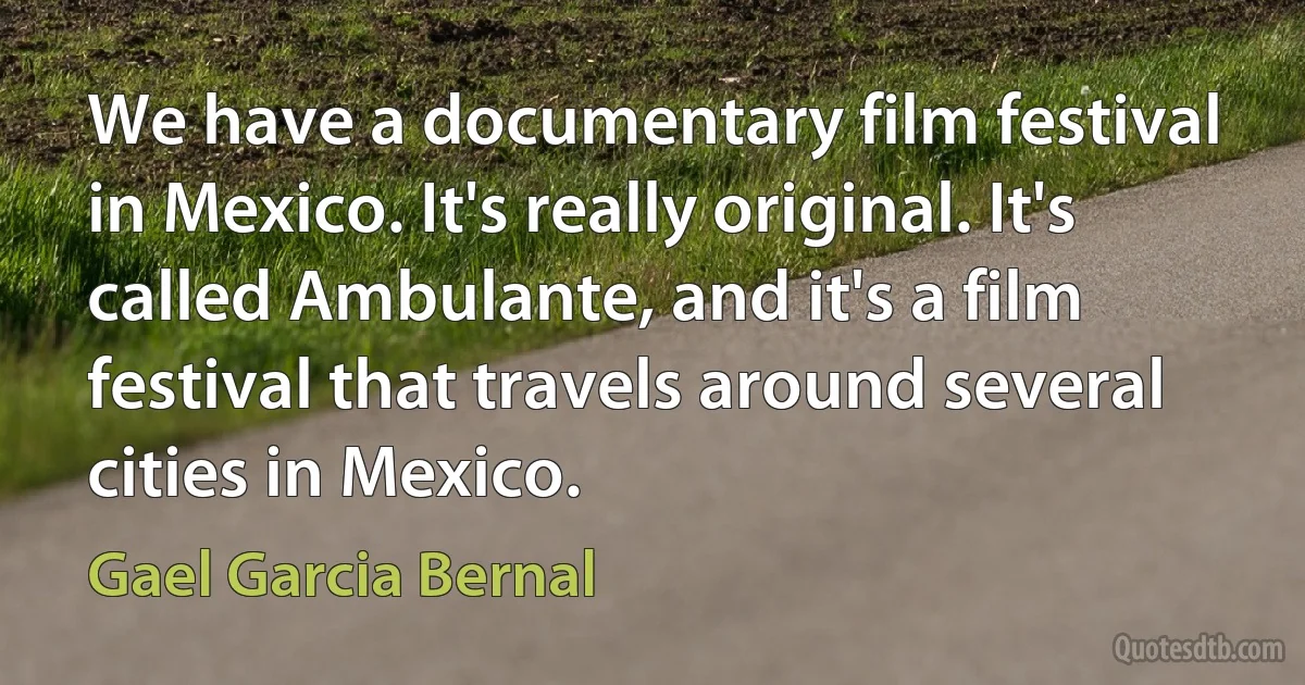 We have a documentary film festival in Mexico. It's really original. It's called Ambulante, and it's a film festival that travels around several cities in Mexico. (Gael Garcia Bernal)