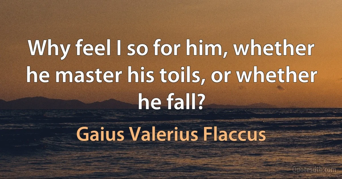 Why feel I so for him, whether he master his toils, or whether he fall? (Gaius Valerius Flaccus)