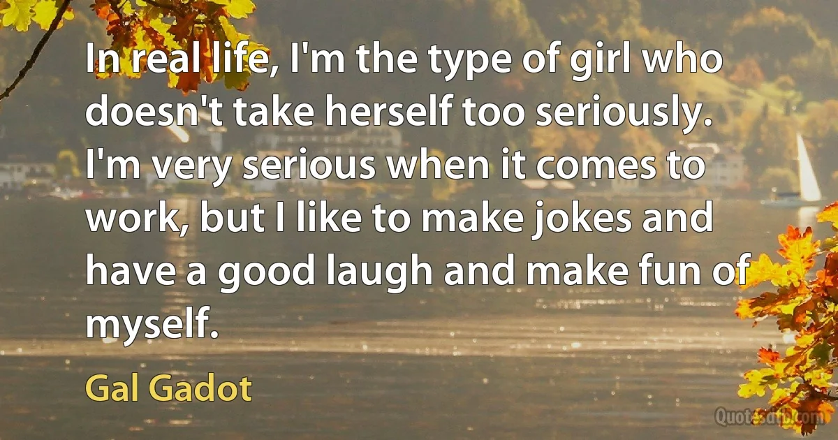 In real life, I'm the type of girl who doesn't take herself too seriously. I'm very serious when it comes to work, but I like to make jokes and have a good laugh and make fun of myself. (Gal Gadot)