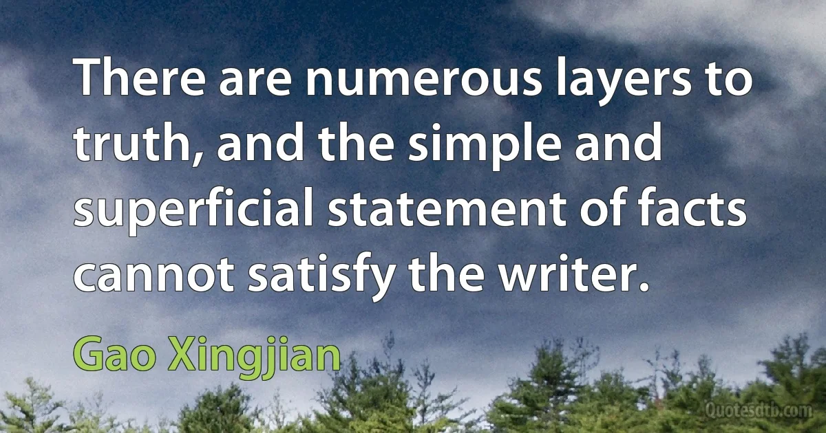 There are numerous layers to truth, and the simple and superficial statement of facts cannot satisfy the writer. (Gao Xingjian)