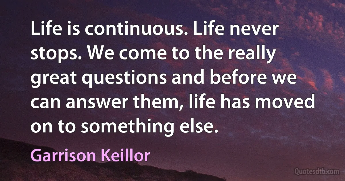 Life is continuous. Life never stops. We come to the really great questions and before we can answer them, life has moved on to something else. (Garrison Keillor)