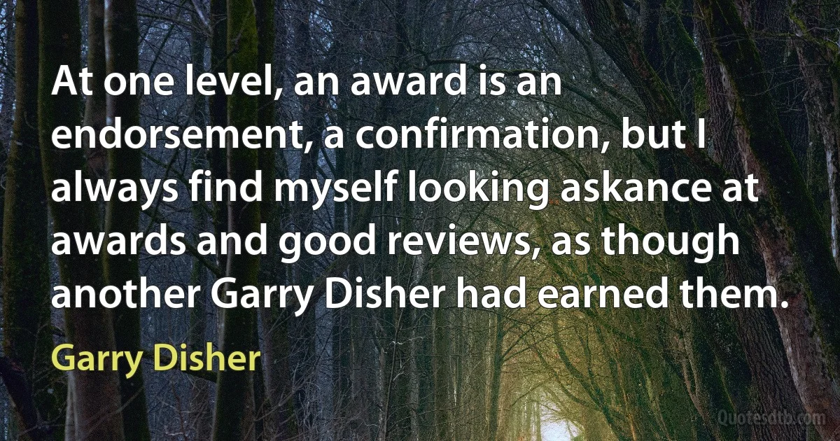 At one level, an award is an endorsement, a confirmation, but I always find myself looking askance at awards and good reviews, as though another Garry Disher had earned them. (Garry Disher)