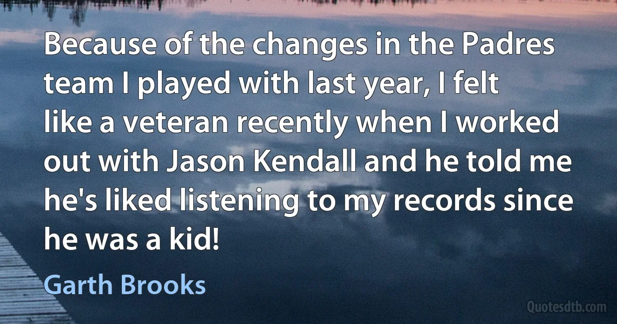 Because of the changes in the Padres team I played with last year, I felt like a veteran recently when I worked out with Jason Kendall and he told me he's liked listening to my records since he was a kid! (Garth Brooks)