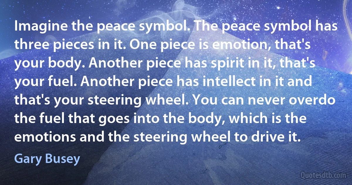 Imagine the peace symbol. The peace symbol has three pieces in it. One piece is emotion, that's your body. Another piece has spirit in it, that's your fuel. Another piece has intellect in it and that's your steering wheel. You can never overdo the fuel that goes into the body, which is the emotions and the steering wheel to drive it. (Gary Busey)