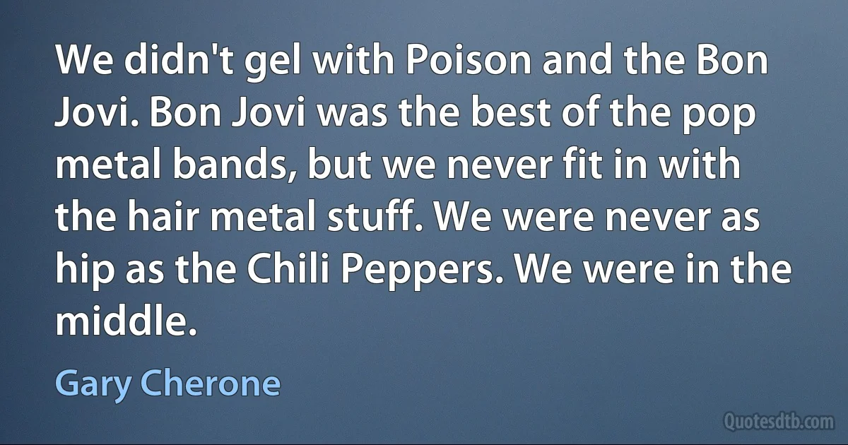 We didn't gel with Poison and the Bon Jovi. Bon Jovi was the best of the pop metal bands, but we never fit in with the hair metal stuff. We were never as hip as the Chili Peppers. We were in the middle. (Gary Cherone)