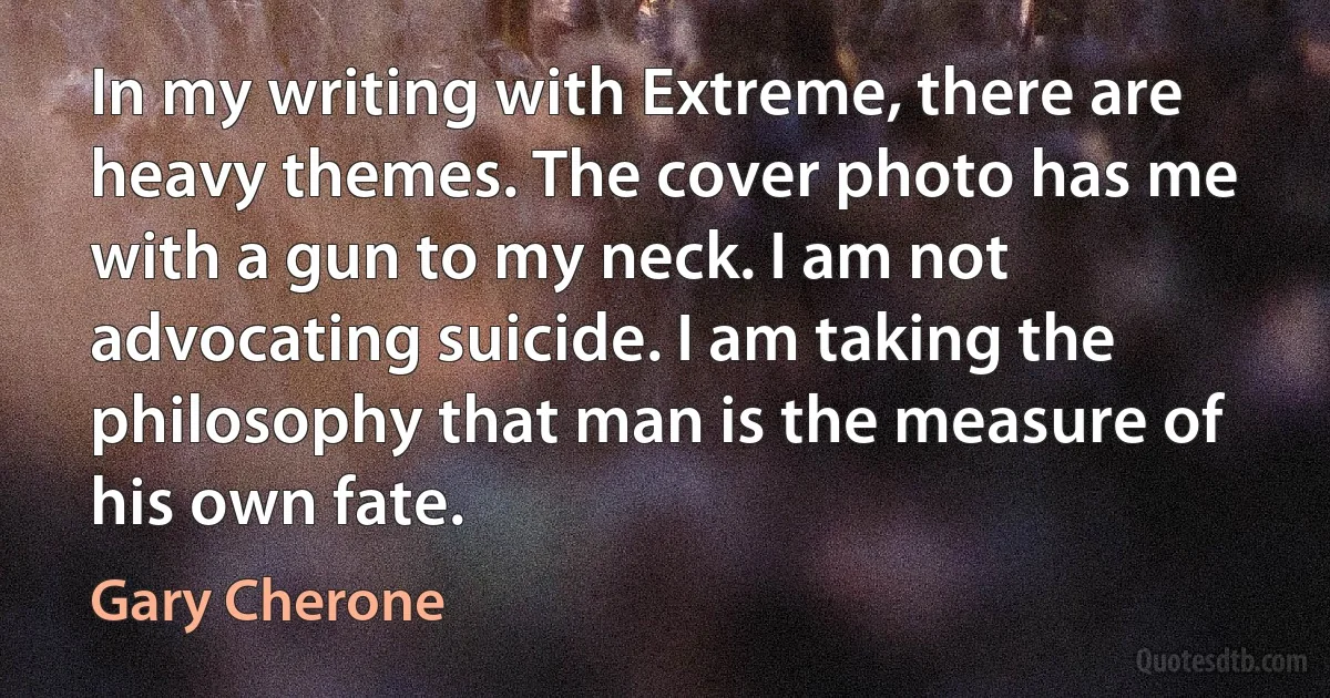 In my writing with Extreme, there are heavy themes. The cover photo has me with a gun to my neck. I am not advocating suicide. I am taking the philosophy that man is the measure of his own fate. (Gary Cherone)