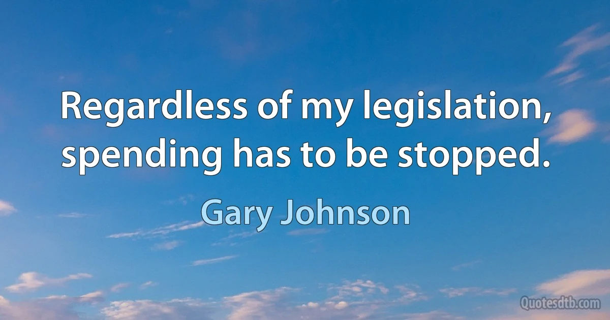 Regardless of my legislation, spending has to be stopped. (Gary Johnson)