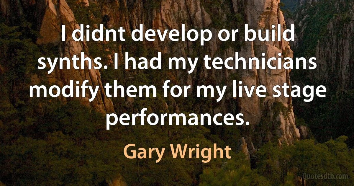 I didnt develop or build synths. I had my technicians modify them for my live stage performances. (Gary Wright)