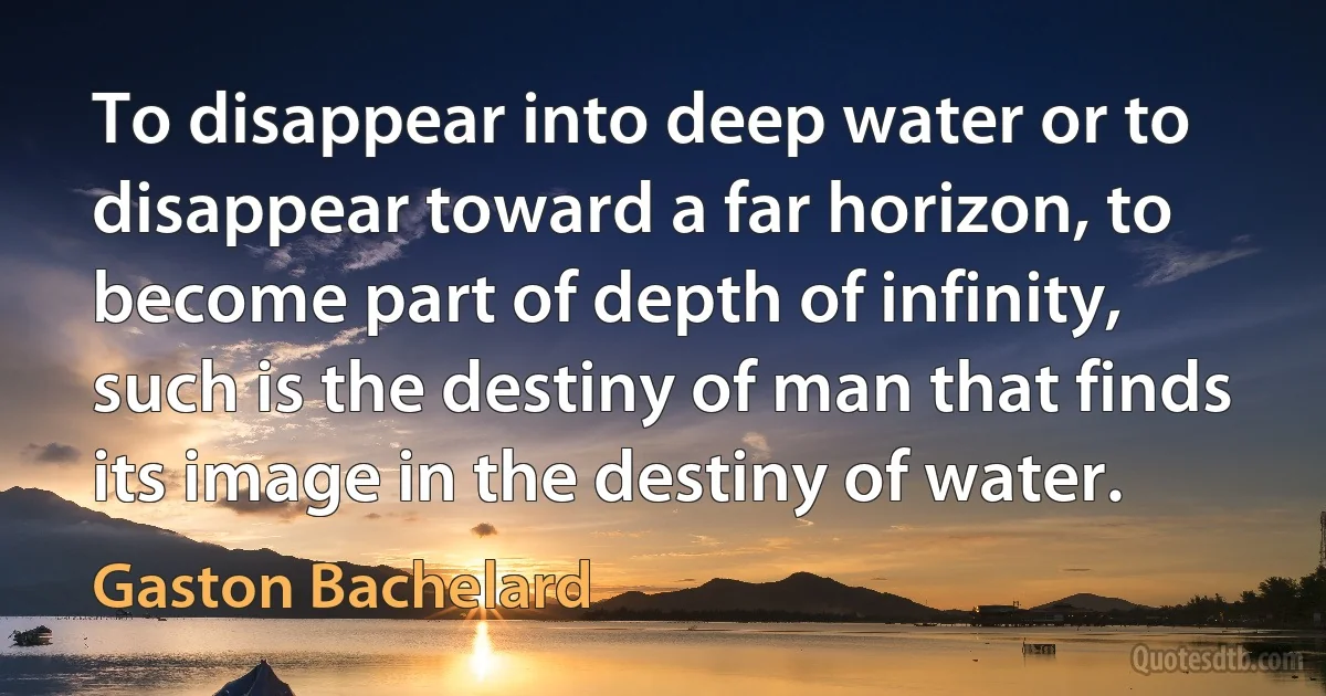 To disappear into deep water or to disappear toward a far horizon, to become part of depth of infinity, such is the destiny of man that finds its image in the destiny of water. (Gaston Bachelard)