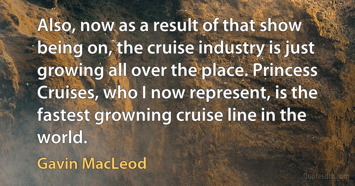 Also, now as a result of that show being on, the cruise industry is just growing all over the place. Princess Cruises, who I now represent, is the fastest growning cruise line in the world. (Gavin MacLeod)