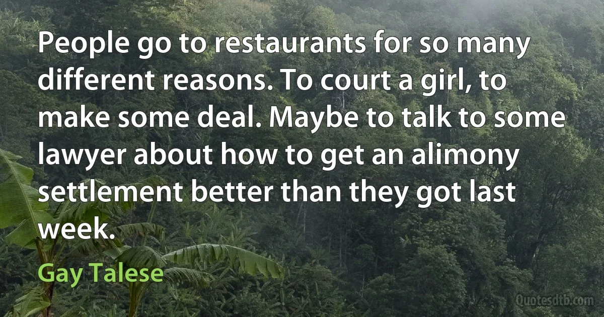 People go to restaurants for so many different reasons. To court a girl, to make some deal. Maybe to talk to some lawyer about how to get an alimony settlement better than they got last week. (Gay Talese)