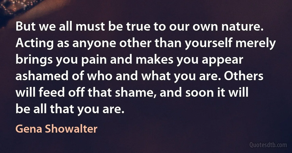 But we all must be true to our own nature. Acting as anyone other than yourself merely brings you pain and makes you appear ashamed of who and what you are. Others will feed off that shame, and soon it will be all that you are. (Gena Showalter)