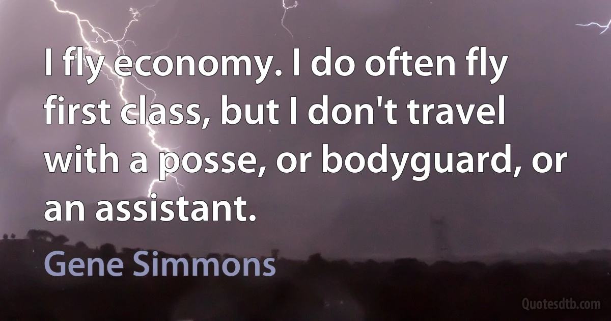 I fly economy. I do often fly first class, but I don't travel with a posse, or bodyguard, or an assistant. (Gene Simmons)