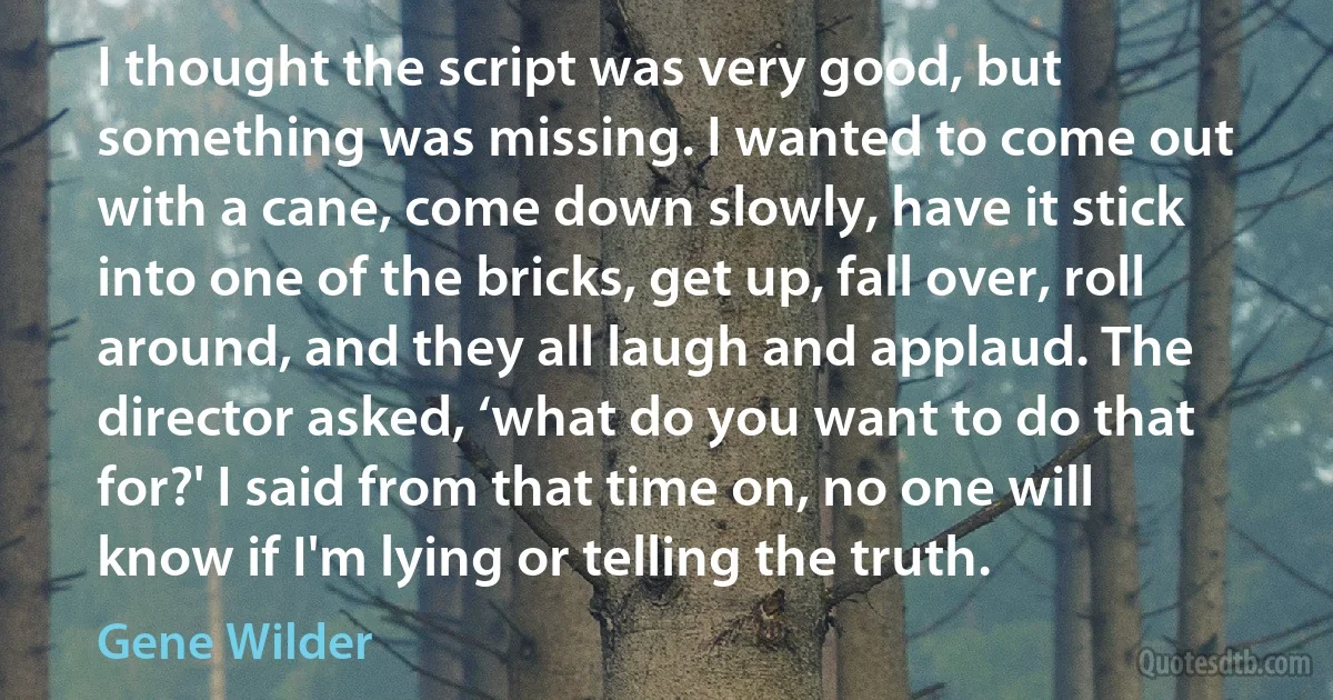 I thought the script was very good, but something was missing. I wanted to come out with a cane, come down slowly, have it stick into one of the bricks, get up, fall over, roll around, and they all laugh and applaud. The director asked, ‘what do you want to do that for?' I said from that time on, no one will know if I'm lying or telling the truth. (Gene Wilder)