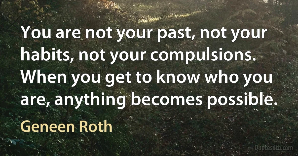 You are not your past, not your habits, not your compulsions. When you get to know who you are, anything becomes possible. (Geneen Roth)