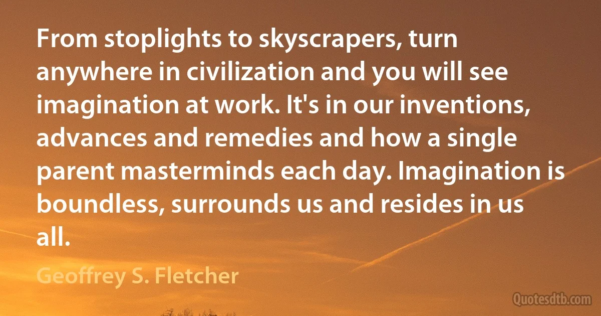 From stoplights to skyscrapers, turn anywhere in civilization and you will see imagination at work. It's in our inventions, advances and remedies and how a single parent masterminds each day. Imagination is boundless, surrounds us and resides in us all. (Geoffrey S. Fletcher)