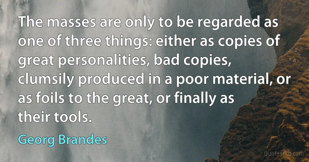 The masses are only to be regarded as one of three things: either as copies of great personalities, bad copies, clumsily produced in a poor material, or as foils to the great, or finally as their tools. (Georg Brandes)