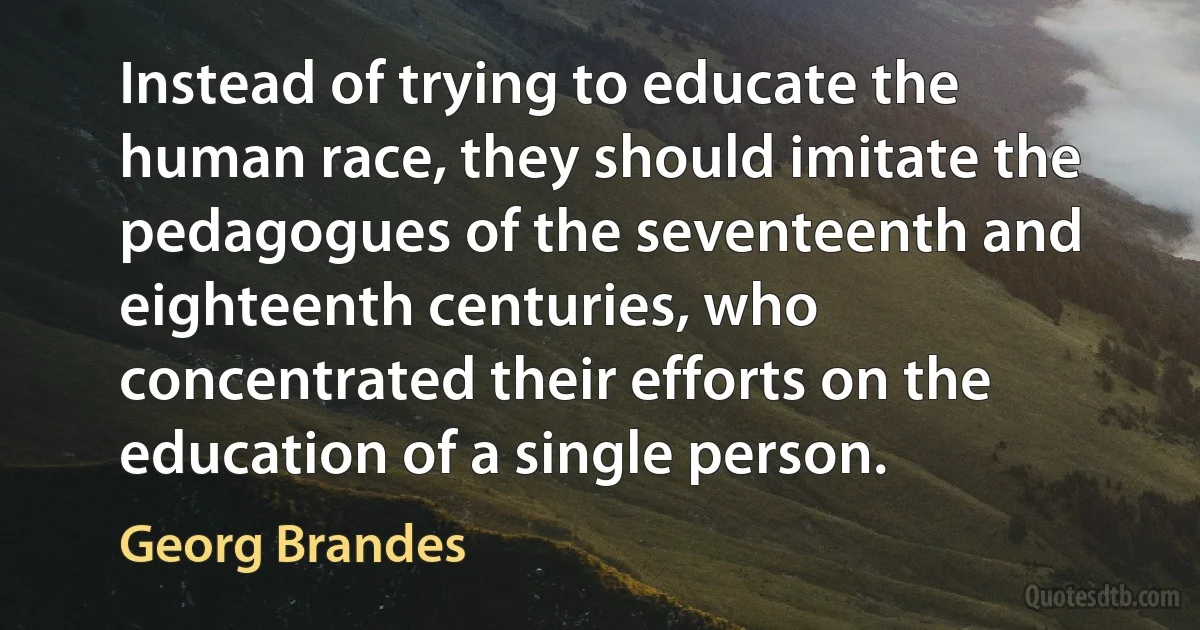 Instead of trying to educate the human race, they should imitate the pedagogues of the seventeenth and eighteenth centuries, who concentrated their efforts on the education of a single person. (Georg Brandes)