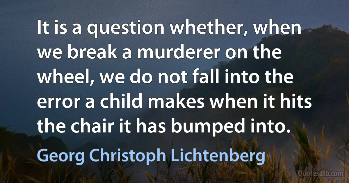 It is a question whether, when we break a murderer on the wheel, we do not fall into the error a child makes when it hits the chair it has bumped into. (Georg Christoph Lichtenberg)