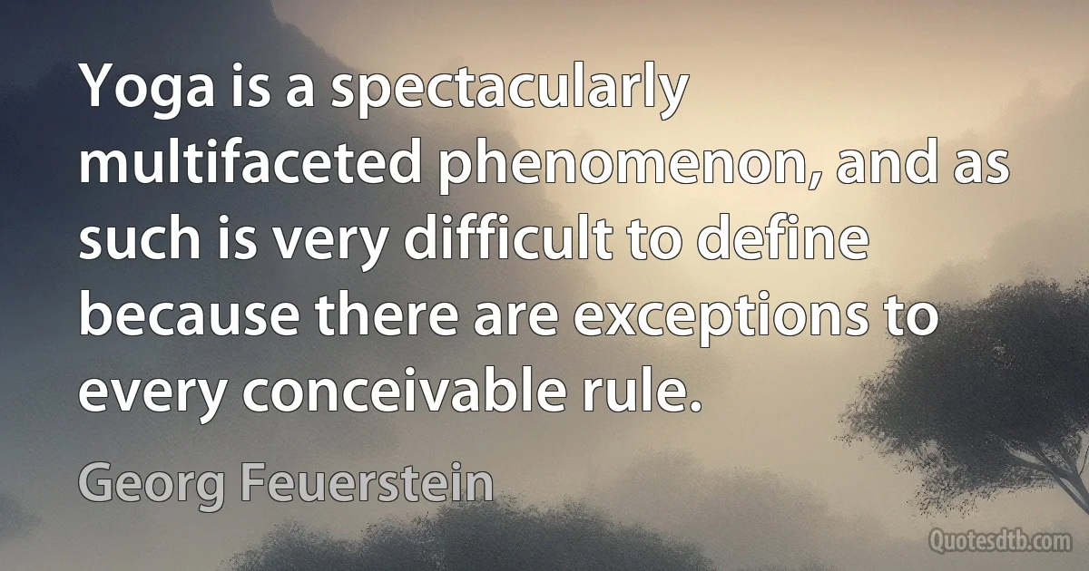 Yoga is a spectacularly multifaceted phenomenon, and as such is very difficult to define because there are exceptions to every conceivable rule. (Georg Feuerstein)