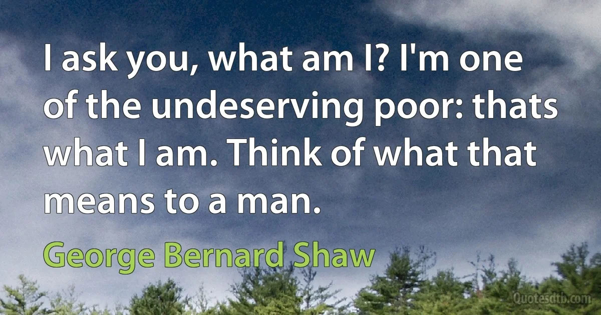 I ask you, what am I? I'm one of the undeserving poor: thats what I am. Think of what that means to a man. (George Bernard Shaw)