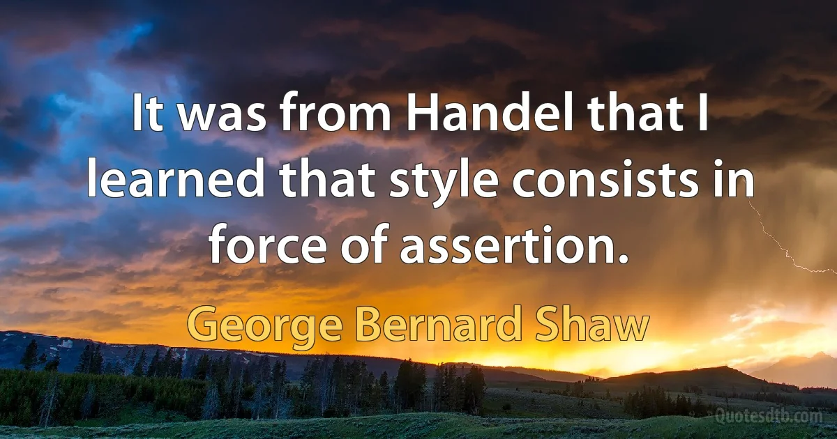 It was from Handel that I learned that style consists in force of assertion. (George Bernard Shaw)