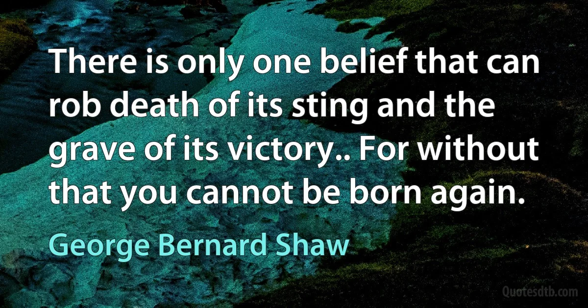 There is only one belief that can rob death of its sting and the grave of its victory.. For without that you cannot be born again. (George Bernard Shaw)