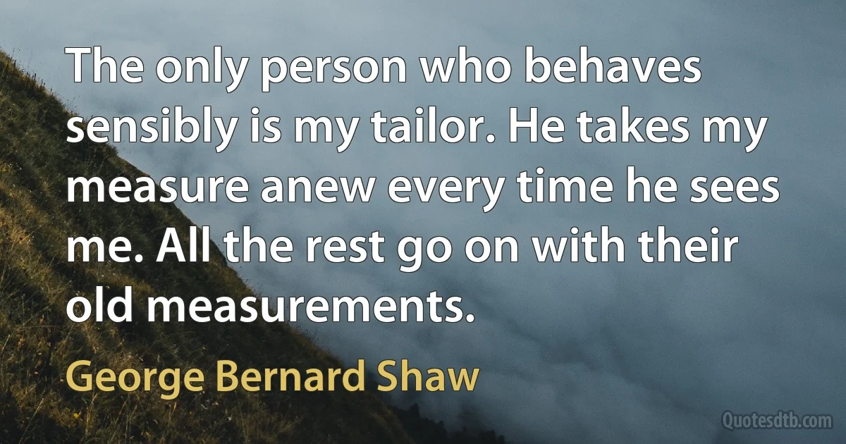 The only person who behaves sensibly is my tailor. He takes my measure anew every time he sees me. All the rest go on with their old measurements. (George Bernard Shaw)